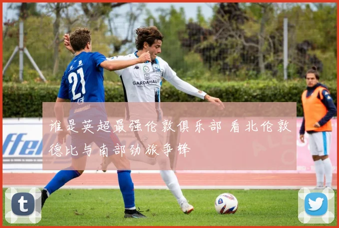 谁是英超最强伦敦俱乐部 看北伦敦德比与南部劲旅争锋