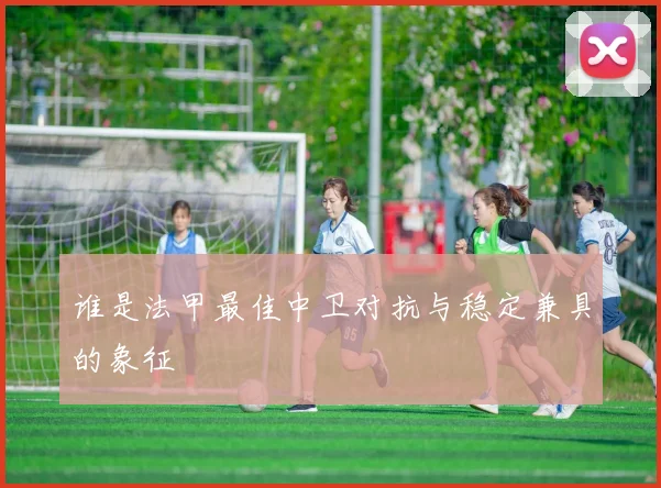 谁是法甲最佳中卫对抗与稳定兼具的象征